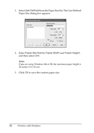 Page 5252Printing with Windows 1. Select User Defined from the Paper Size list. The User Defined 
Paper Size dialog box appears.
2. Enter Paper Size Name, Paper Width and Paper Height, 
and then select Unit.
Note:
If you are using Windows Me or 98, the maximum paper height is 
44 inches (111.76 cm).
3. Click OK to save the custom paper size.
 