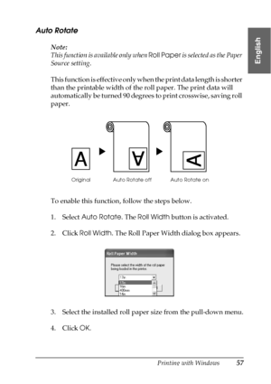 Page 57Printing with Windows57
1
1
1
1
1
1
1
1
1
1
1
1
English
Auto Rotate
Note:
This function is available only when Roll Paper is selected as the Paper 
Source setting. 
This function is effective only when the print data length is shorter 
than the printable width of the roll paper. The print data will 
automatically be turned 90 degrees to print crosswise, saving roll 
paper. 
To enable this function, follow the steps below.
1. Select Auto Rotate. The Roll Width button is activated.
2. Click Roll Width. The...