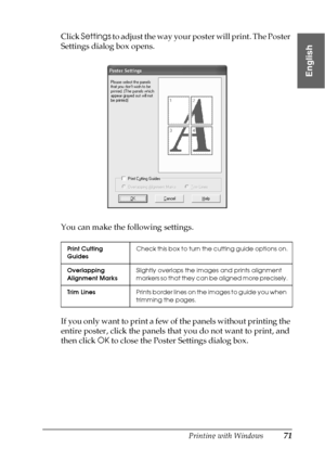 Page 71Printing with Windows71
1
1
1
1
1
1
1
1
1
1
1
1
English
Click Settings to adjust the way your poster will print. The Poster 
Settings dialog box opens.
You can make the following settings.
If you only want to print a few of the panels without printing the 
entire poster, click the panels that you do not want to print, and 
then click OK to close the Poster Settings dialog box.
Print Cutting 
GuidesCheck this box to turn the cutting guide options on.
Overlapping 
Alignment MarksSlightly overlaps the...