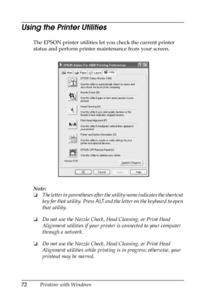 Page 7272Printing with Windows
Using the Printer Utilities
The EPSON printer utilities let you check the current printer 
status and perform printer maintenance from your screen.
Note:
❏The letter in parentheses after the utility name indicates the shortcut 
key for that utility. Press ALT and the letter on the keyboard to open 
that utility.
❏Do not use the Nozzle Check, Head Cleaning, or Print Head 
Alignment utilities if your printer is connected to your computer 
through a network.
❏Do not use the Nozzle...