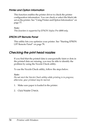 Page 7474Printing with Windows
Printer and Option Information
This function enables the printer driver to check the printer 
configuration information. You can check or select the black ink 
set on the printer. See “Using Printer and Option Information” on 
page 77.
Note:
This function is supported by EPSON Stylus Pro 4800 only.
EPSON LFP Remote Panel
This utility lets you optimize your printer. See “Starting EPSON 
LFP Remote Panel” on page 78. 
Checking the print head nozzles
If you find that the printed data...