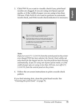 Page 75Printing with Windows75
1
1
1
1
1
1
1
1
1
1
1
1
English
3. Click Print if you want to visually check if any print head 
nozzles are clogged, if you are using non-Epson special 
media, or if the width of paper you are using is less than 
210 mm. Click Auto if you want to perform an automatic 
nozzle check, and if the nozzle check indicates it is necessary.
Note:
If you turn on AUTO CLEANING from the control panel on the printer 
even though Print has been selected, the Nozzle Check utility not 
only...