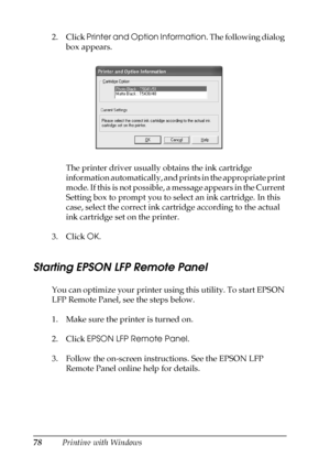 Page 7878Printing with Windows 2. Click Printer and Option Information. The following dialog 
box appears.
The printer driver usually obtains the ink cartridge 
information automatically, and prints in the appropriate print 
mode. If this is not possible, a message appears in the Current 
Setting box to prompt you to select an ink cartridge. In this 
case, select the correct ink cartridge according to the actual 
ink cartridge set on the printer.
3. Click OK.
Starting EPSON LFP Remote Panel
You can optimize...