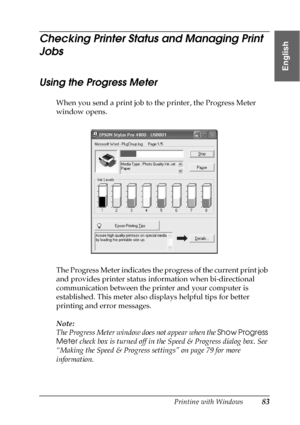 Page 83Printing with Windows83
1
1
1
1
1
1
1
1
1
1
1
1
English
Checking Printer Status and Managing Print 
Jobs 
Using the Progress Meter
When you send a print job to the printer, the Progress Meter 
window opens.
The Progress Meter indicates the progress of the current print job 
and provides printer status information when bi-directional 
communication between the printer and your computer is 
established. This meter also displays helpful tips for better 
printing and error messages.
Note:
The Progress Meter...