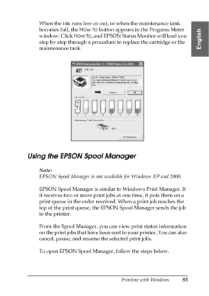 Page 85Printing with Windows85
1
1
1
1
1
1
1
1
1
1
1
1
English
When the ink runs low or out, or when the maintenance tank 
becomes full, the How to button appears in the Progress Meter 
window. Click How to, and EPSON Status Monitor will lead you 
step by step through a procedure to replace the cartridge or the 
maintenance tank.
Using the EPSON Spool Manager 
Note:
EPSON Spool Manager is not available for Windows XP and 2000.
EPSON Spool Manager is similar to Windows Print Manager. If 
it receives two or more...