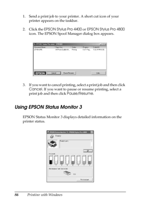 Page 8686Printing with Windows 1. Send a print job to your printer. A short cut icon of your 
printer appears on the taskbar.
2. Click the EPSON Stylus Pro 4400 or EPSON Stylus Pro 4800 
icon. The EPSON Spool Manager dialog box appears.
3. If you want to cancel printing, select a print job and then click 
Cancel. If you want to pause or resume printing, select a 
print job and then click Pause/Resume.
Using EPSON Status Monitor 3
EPSON Status Monitor 3 displays detailed information on the 
printer status.
 