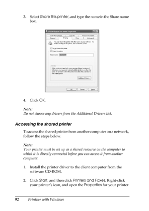 Page 9292Printing with Windows 3. Select Share this printer, and type the name in the Share name 
box. 
4. Click OK.
Note:
Do not choose any drivers from the Additional Drivers list.
Accessing the shared printer
To access the shared printer from another computer on a network, 
follow the steps below.
Note:
Your printer must be set up as a shared resource on the computer to 
which it is directly connected before you can access it from another 
computer.
1. Install the printer driver to the client computer from...