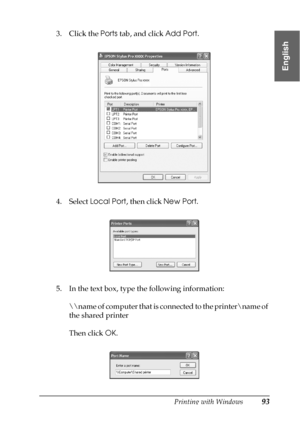 Page 93Printing with Windows93
1
1
1
1
1
1
1
1
1
1
1
1
English
3. Click the Ports tab, and click Add Port.
4. Select Local Port, then click New Port.
5. In the text box, type the following information:
\
ame of computer that is connected to the printer
ame of 
the shared printer
Then click OK.
 