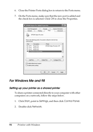 Page 9494Printing with Windows 6. Close the Printer Ports dialog box to return to the Ports menu.
7. On the Ports menu, make sure that the new port is added and 
the check box is selected. Click OK to close the Properties.
For Windows Me and 98
Setting up your printer as a shared printer
To share a printer connected directly to your computer with other 
computers on a network, follow the steps below.
1. Click Start, point to Settings, and then click Control Panel.
2. Double-click Network.
 