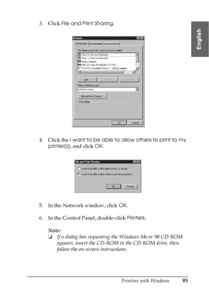 Page 95Printing with Windows95
1
1
1
1
1
1
1
1
1
1
1
1
English
3. Click File and Print Sharing.
4. Click the I want to be able to allow others to print to my 
printer(s), and click OK.
5. In the Network window, click OK.
6. In the Control Panel, double-click Printers.
Note:
❏If a dialog box requesting the Windows Me or 98 CD-ROM 
appears, insert the CD-ROM in the CD-ROM drive, then 
follow the on-screen instructions.
 