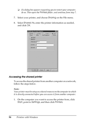 Page 9696Printing with Windows❏If a dialog box appears requesting you to restart your computer, 
do so. Then open the Printers folder, and continue from step 7.
7. Select your printer, and choose Sharing on the File menu.
8. Select Shared As, enter the printer information as needed, 
and click OK.
Accessing the shared printer
To access the shared printer from another computer on a network, 
follow the steps below.
Note:
Your printer must be setup as a shared resource on the computer to which 
it is directly...