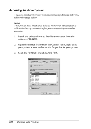 Page 100100Printing with Windows
Accessing the shared printer
To access the shared printer from another computer on a network, 
follow the steps below.
Note: 
Your printer must be set up as a shared resource on the computer to 
which it is directly connected before you can access it from another 
computer.
1. Install the printer driver to the client computer from the 
software CD-ROM.
2. Open the Printer folder from the Control Panel, right-click 
your printer’s icon, and open the Properties for your printer.
3....