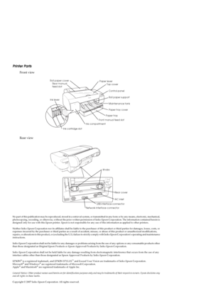 Page 2Printer Parts
Front view
Rear view
No part of this publication may be reproduced, stored in a retrieval system, or transmitted in any form or by any means, electronic, mechanical, 
photocopying, recording, or otherwise, without the prior written permission of Seiko Epson Corporation. The information contained herein is 
designed only for use with this Epson printer. Epson is not responsible for any use of this information as applied to other printers.
Neither Seiko Epson Corporation nor its affiliates...