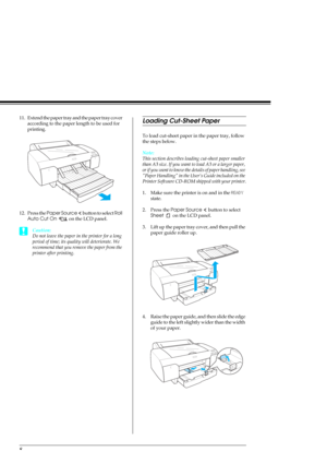 Page 108
11. Extend the paper tray and the paper tray cover 
according to the paper length to be used for 
printing.
12. Press the Paper Source   button to select Roll 
Auto Cut On   on the LCD panel.
cCaution:
Do not leave the paper in the printer for a long 
period of time; its quality will deteriorate. We 
recommend that you remove the paper from the 
printer after printing.
Loading Cut-Sheet Paper
To load cut-sheet paper in the paper tray, follow 
the steps below.
Note:
This section describes loading...