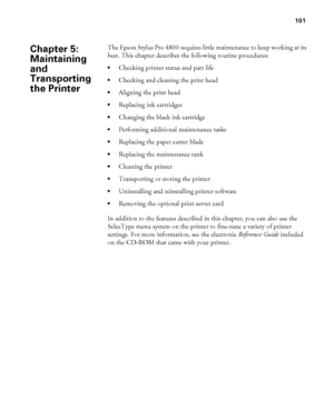 Page 101101
101
The Epson Stylus Pro 4800 requires little maintenance to keep working at its 
best. This chapter describes the following routine procedures:
Checking printer status and part life
Checking and cleaning the print head
Aligning the print head
Replacing ink cartridges
Changing the black ink cartridge
Performing additional maintenance tasks
Replacing the paper cutter blade
Replacing the maintenance tank
Cleaning the printer
Transporting or storing the printer
Uninstalling and reinstalling printer...