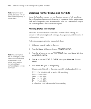 Page 1025-102
102|Maintaining and Transporting the Printer
Checking Printer Status and Part Life 
Using the SelecType menus, you can check the amount of ink remaining, 
the total number of prints, and the status of your cutter blade, maintenance 
tank, and other printer parts. You can either print out a status check, or you 
can view the printer’s status on the LCD panel. 
Printing Status Information 
The status check sheet shows some of the current default settings, the 
amount of ink remaining in each...