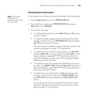 Page 1035-103
Maintaining and Transporting the Printer|103
Viewing Status Information
To view printer status information instead of printing it, follow these steps:
1. Press the 
Menu  button. You see PRINTER SETUP. 
2. Press the  button until you see 
PRINTER STATUS, then press 
Menu . You see VERSION.
3. Do one of the following: 
To check the firmware version, press Menu  again. When done, 
press the   button.
To check the number of pages that can be printed with each ink 
cartridge, press   until you see...