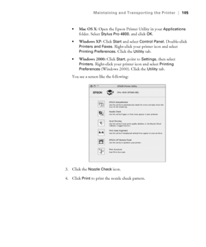 Page 1055-105
Maintaining and Transporting the Printer|105

Mac OS X: Open the Epson Printer Utility in your Applications 
folder. Select 
Stylus Pro 4800, and click OK.
Windows XP: Click Start and select Control Panel. Double-click 
Printers and Faxes. Right-click your printer icon and select 
Printing Preferences. Click the Utility tab.
Windows 2000: Click Start, point to Settings, then select 
Printers. Right-click your printer icon and select Printing 
Preferences (Windows 2000). Click the Utility tab.
You...