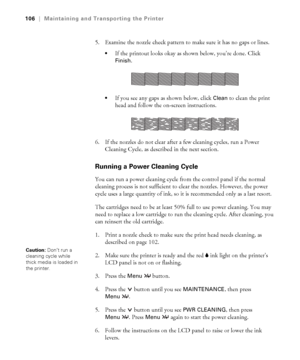 Page 1065-106
106|Maintaining and Transporting the Printer
5. Examine the nozzle check pattern to make sure it has no gaps or lines. 
If the printout looks okay as shown below, you’re done. Click 
Finish. 
If you see any gaps as shown below, click Clean to clean the print 
head and follow the on-screen instructions.
6. If the nozzles do not clear after a few cleaning cycles, run a Power 
Cleaning Cycle, as described in the next section. 
Running a Power Cleaning Cycle
You can run a power cleaning cycle from the...