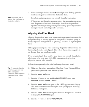 Page 1075-107
Maintaining and Transporting the Printer|107
7. When cleaning is finished and the  Pause light stops flashing, print the 
nozzle check again to confirm that the head is clean.
For effective cleaning, always run a nozzle check between cycles. 
If the pattern is still missing segments after a few power cleaning cycles, 
turn the printer off and leave it overnight, then clean the print head 
again the following morning with regular cleaning cycles. If you still see 
no improvement, contact Epson for...