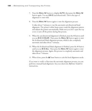 Page 1085-108
108|Maintaining and Transporting the Printer
7. Press the Menu  button to display AUTO, then press the Menu  
button again. You see 
UNI-D (uni-directional). This is the type of 
alignment to start with.
8. Press the 
Menu  button again to start the alignment process. 
It takes about 7 minutes to run the automatic uni-directional head 
alignment. The printer’s white beam sensor reads the alignment pattern 
and adjusts the printer automatically. Make sure you don’t open the top 
cover or turn off...