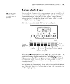 Page 1095-109
Maintaining and Transporting the Printer|109
Replacing Ink Cartridges
Before you begin a large print job, you should check your ink levels. If one of 
your cartridges is low, you can replace it before you start. Or you can wait 
until the ink runs out, replace the cartridge, and then continue the job 
without any loss of print quality. However, it is best to replace a low ink 
cartridge before starting a large print job. 
The easiest way to check ink levels is from the control panel:
When the red B...