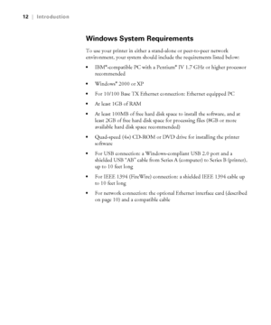 Page 1212
12|Introduction
Windows System Requirements
To use your printer in either a stand-alone or peer-to-peer network 
environment, your system should include the requirements listed below:
IBM®-compatible PC with a Pentium® IV 1.7 GHz or higher processor 
recommended 
Windows® 2000 or XP
For 10/100 Base TX Ethernet connection: Ethernet equipped PC 
At least 1GB of RAM 
At least 100MB of free hard disk space to install the software, and at 
least 2GB of free hard disk space for processing files (8GB or more...