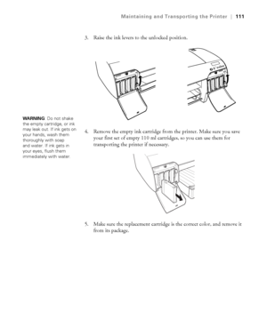 Page 1115-111
Maintaining and Transporting the Printer|111
3. Raise the ink levers to the unlocked position.
4. Remove the empty ink cartridge from the printer. Make sure you save 
your first set of empty 110 ml cartridges, so you can use them for 
transporting the printer if necessary.
5. Make sure the replacement cartridge is the correct color, and remove it 
from its package. 
WA R N I N G: Do not shake 
the empty cartridge, or ink 
may leak out. If ink gets on 
your hands, wash them 
thoroughly with soap...