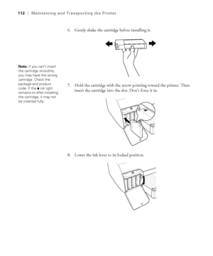 Page 1125-112
112|Maintaining and Transporting the Printer
6. Gently shake the cartridge before installing it.
7. Hold the cartridge with the arrow pointing toward the printer. Then 
insert the cartridge into the slot. Don’t force it in. 
8. Lower the ink lever to its locked position.
Note: If you can’t insert 
the cartridge smoothly, 
you may have the wrong 
cartridge. Check the 
package and product 
code. If the B ink light 
remains on after installing 
the cartridge, it may not 
be inserted fully....