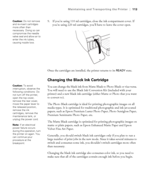 Page 1135-113
Maintaining and Transporting the Printer|113
9. If you’re using 110 ml cartridges, close the ink compartment cover. If 
you’re using 220 ml cartridges, you’ll have to leave the cover open.
Once the cartridges are installed, the printer returns to its 
READY state. 
Changing the Black Ink Cartridge
You can change the black ink from Matte Black to Photo Black or vice-versa. 
You will need to use the Black Ink Conversion Kit (included with your 
printer) and a new black ink cartridge (either Matte or...