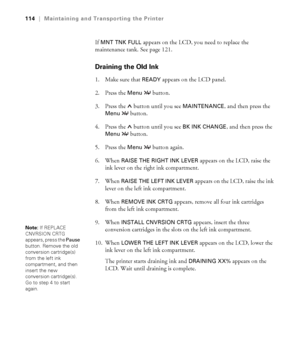 Page 1145-114
114|Maintaining and Transporting the Printer
If MNT TNK FULL appears on the LCD, you need to replace the 
maintenance tank. See page 121.
Draining the Old Ink
1. Make sure that READY appears on the LCD panel.
2. Press the 
Menu  button.
3. Press the   button until you see 
MAINTENANCE, and then press the 
Menu  button.
4. Press the   button until you see 
BK INK CHANGE, and then press the 
Menu  button.
5. Press the 
Menu  button again.
6. When 
RAISE THE RIGHT INK LEVER appears on the LCD, raise...