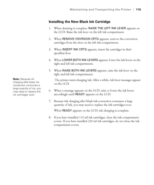 Page 1155-115
Maintaining and Transporting the Printer|115
Installing the New Black Ink Cartridge
1. When draining is complete, RAISE THE LEFT INK LEVER appears on 
the LCD. Raise the ink lever on the left ink compartment.
2. When 
REMOVE CNVRSION CRTG appears, remove the conversion 
cartridges from the slots on the left ink compartment.
3. When 
INSERT INK CRTG appears, insert the cartridges in their 
specified slots.
4. When 
LOWER BOTH INK LEVERS appears, lower the ink levers on the 
right and left ink...