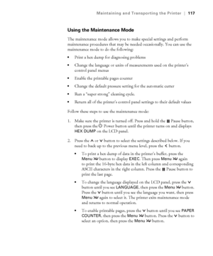 Page 1175-117
Maintaining and Transporting the Printer|117
Using the Maintenance Mode
The maintenance mode allows you to make special settings and perform 
maintenance procedures that may be needed occasionally. You can use the 
maintenance mode to do the following:
Print a hex dump for diagnosing problems
Change the language or units of measurements used on the printer’s 
control panel menus
Enable the printable pages counter
Change the default pressure setting for the automatic cutter
Run a “super strong”...