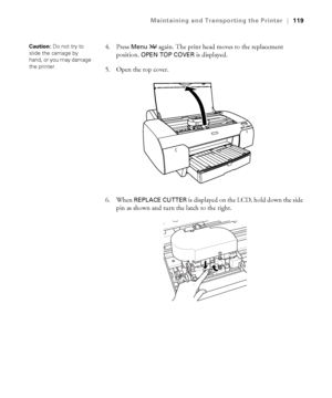 Page 1195-119
Maintaining and Transporting the Printer|119
4. Press Menu  again. The print head moves to the replacement 
position. 
OPEN TOP COVER is displayed. 
5. Open the top cover.
6. When 
REPLACE CUTTER is displayed on the LCD, hold down the side 
pin as shown and turn the latch to the right.
Caution: Do not try to 
slide the carriage by 
hand, or you may damage 
the printer. 
sp4800Guide.book  Page 119  Tuesday, March 7, 2006  3:49 PM
 