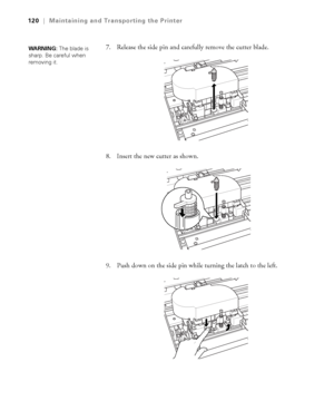 Page 1205-120
120|Maintaining and Transporting the Printer
7. Release the side pin and carefully remove the cutter blade.
8. Insert the new cutter as shown.
9. Push down on the side pin while turning the latch to the left.WARNING: The blade is 
sharp. Be careful when 
removing it. 
sp4800Guide.book  Page 120  Tuesday, March 7, 2006  3:49 PM
 