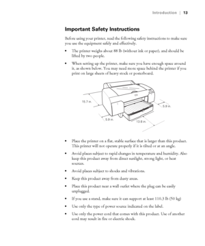 Page 1313
Introduction|13
Important Safety Instructions
Before using your printer, read the following safety instructions to make sure 
you use the equipment safely and effectively.
The printer weighs about 88 lb (without ink or paper), and should be 
lifted by two people.
When setting up the printer, make sure you have enough space around 
it, as shown below. You may need more space behind the printer if you 
print on large sheets of heavy stock or posterboard.
Place the printer on a flat, stable surface that...