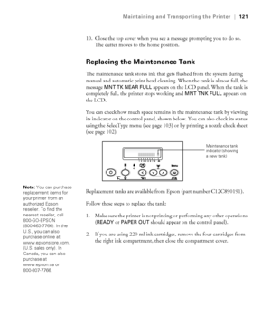 Page 1215-121
Maintaining and Transporting the Printer|121
10. Close the top cover when you see a message prompting you to do so. 
The cutter moves to the home position.
Replacing the Maintenance Tank
The maintenance tank stores ink that gets flushed from the system during 
manual and automatic print head cleaning. When the tank is almost full, the 
message 
MNT TK NEAR FULL appears on the LCD panel. When the tank is 
completely full, the printer stops working and 
MNT TNK FULL appears on 
the LCD. 
You can...