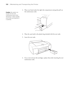 Page 1225-122
122|Maintaining and Transporting the Printer
3. Place your hand under the right ink compartment and gently pull out 
the maintenance tank.
4. Place the used tank in the plastic bag included with the new tank.
5. Insert the new tank. 
6. If you removed any ink cartridges, replace them after inserting the new 
maintenance tank.
Caution: Be careful not 
to spill ink from the 
maintenance tank when 
removing it. Hold it upright 
at all times and dispose of 
it carefully. 
sp4800Guide.book  Page 122...