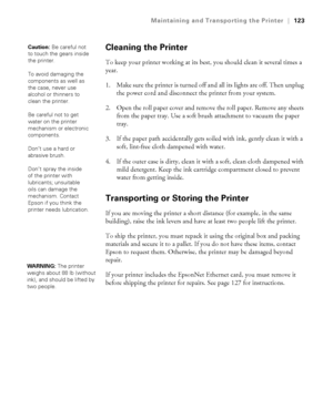 Page 1235-123
Maintaining and Transporting the Printer|123
Cleaning the Printer
To keep your printer working at its best, you should clean it several times a 
year.
1. Make sure the printer is turned off and all its lights are off. Then unplug 
the power cord and disconnect the printer from your system.
2. Open the roll paper cover and remove the roll paper. Remove any sheets 
from the paper tray. Use a soft brush attachment to vacuum the paper 
tray.
3. If the paper path accidentally gets soiled with ink,...