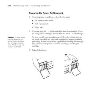 Page 1245-124
124|Maintaining and Transporting the Printer
Preparing the Printer for Shipment
1. Turn the printer on and remove the following parts:
All paper or other media
Roll paper spindle
Paper tray
2. If you are using the 110 ml ink cartridges, leave them installed. If you 
are using 220 ml cartridges, remove them and install 110 ml cartridges. 
To store partially used cartridges removed from the printer, tape over 
the needle valve hole and place each cartridge in a separate, resealable 
plastic bag. Be...