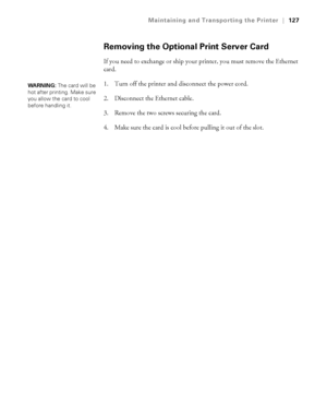 Page 1275-127
Maintaining and Transporting the Printer|127
Removing the Optional Print Server Card
If you need to exchange or ship your printer, you must remove the Ethernet 
card. 
1. Turn off the printer and disconnect the power cord. 
2. Disconnect the Ethernet cable.
3. Remove the two screws securing the card.
4. Make sure the card is cool before pulling it out of the slot. 
WARNING: The card will be 
hot after printing. Make sure 
you allow the card to cool 
before handling it.
sp4800Guide.book  Page 127...