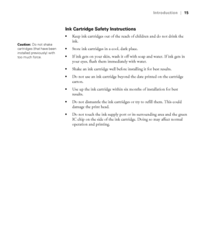 Page 1515
Introduction|15
Ink Cartridge Safety Instructions
Keep ink cartridges out of the reach of children and do not drink the 
ink.
Store ink cartridges in a cool, dark place.
If ink gets on your skin, wash it off with soap and water. If ink gets in 
your eyes, flush them immediately with water.
Shake an ink cartridge well before installing it for best results. 
Do not use an ink cartridge beyond the date printed on the cartridge 
carton.
Use up the ink cartridge within six months of installation for best...