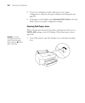 Page 1426-142
142|Solving Problems

If you’re not using Epson media, make sure you use a paper 
configuration to adjust for the paper’s thickness and drying time (see 
page 58).
If roll paper is curled tightly, select Starwheel-Roll Curled as the Feed 
Roller Type in your paper configuration settings. 
Clearing Roll Paper Jams
When roll paper gets jammed in the printer, printing stops and you see a 
PAPER JAM message on the LCD display. Follow these steps to clear a 
paper jam:
1. Turn off the printer, open the...