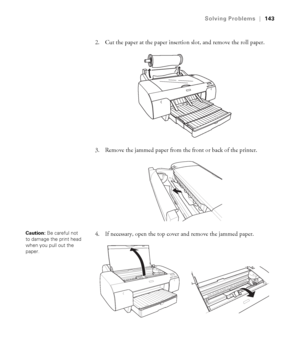 Page 1436-143
Solving Problems|143
2. Cut the paper at the paper insertion slot, and remove the roll paper.
3. Remove the jammed paper from the front or back of the printer.
4. If necessary, open the top cover and remove the jammed paper. 
Caution: Be careful not 
to damage the print head 
when you pull out the 
paper. 
sp4800Guide.book  Page 143  Tuesday, March 7, 2006  3:49 PM
 