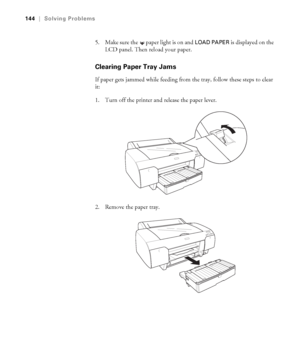 Page 1446-144
144|Solving Problems
5. Make sure the  paper light is on and LOAD PAPER is displayed on the 
LCD panel. Then reload your paper.
Clearing Paper Tray Jams
If paper gets jammed while feeding from the tray, follow these steps to clear 
it:
1. Turn off the printer and release the paper lever.
2. Remove the paper tray.
sp4800Guide.book  Page 144  Tuesday, March 7, 2006  3:49 PM
 