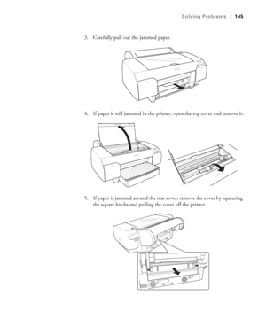 Page 1456-145
Solving Problems|145
3. Carefully pull out the jammed paper.
4. If paper is still jammed in the printer, open the top cover and remove it.
5. If paper is jammed around the rear cover, remove the cover by squeezing 
the square knobs and pulling the cover off the printer. 
sp4800Guide.book  Page 145  Tuesday, March 7, 2006  3:49 PM
 