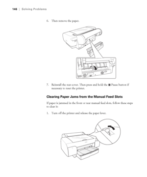 Page 1466-146
146|Solving Problems
6. Then remove the paper.
7. Reinstall the rear cover. Then press and hold the 
 Pause button if 
necessary to reset the printer.
Clearing Paper Jams from the Manual Feed Slots
If paper is jammed in the front or rear manual feed slots, follow these steps 
to clear it:
1. Turn off the printer and release the paper lever.
sp4800Guide.book  Page 146  Tuesday, March 7, 2006  3:49 PM
 