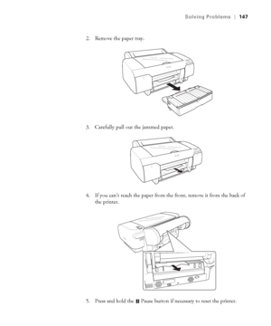 Page 1476-147
Solving Problems|147
2. Remove the paper tray.
3. Carefully pull out the jammed paper.
4. If you can’t reach the paper from the front, remove it from the back of 
the printer.
5. Press and hold the 
 Pause button if necessary to reset the printer.
sp4800Guide.book  Page 147  Tuesday, March 7, 2006  3:49 PM
 