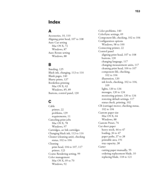 Page 153-153
153
Index
A
Accessories, 10, 110
Aligning print head, 107 to 108
Auto Cut setting
Mac OS X, 72
Windows, 87
Auto Rotate setting
Windows, 88
B
Banding, 135
Black ink, changing, 113 to 116
Blank pages, 140
Blurry prints, 137
Borderless printing
Mac OS X, 63
Windows, 85, 89
Buttons, control panel, 130
C
Cable
printer, 22
problems, 139
requirements, 11
Canceling print jobs
Mac OS X, 78
Windows, 97
Cartridges, see Ink cartridges
Changing black ink, 113 to 116
Cleaner (cleaning unit), checking 
status, 102...