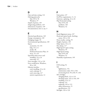 Page 154-154
154  |  Index
D
Date and time setting, 116
Deleting print jobs
Mac OS X, 78
Windows, 97
Depth of printer, 149
Diagnosing problems, 129
Dimensions of printer, 149
Documentation, how to use, 9
E
Electrical specifications, 149
Energy consumption, 149
Enlarging images, 90
Environmental specifications, 149
Epson
accessories, 10, 110
help, 10 to 11
media, 48
Preferred Protection Plan, 10
Store, 10, 110
EpsonNet print server card
installing, 23 to 24
removing, 127
Error messages, 131 to 134
Error...